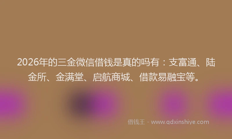 2026年的三金微信借钱是真的吗有：支富通、陆金所、金满堂、启航商城、借款易融宝等。