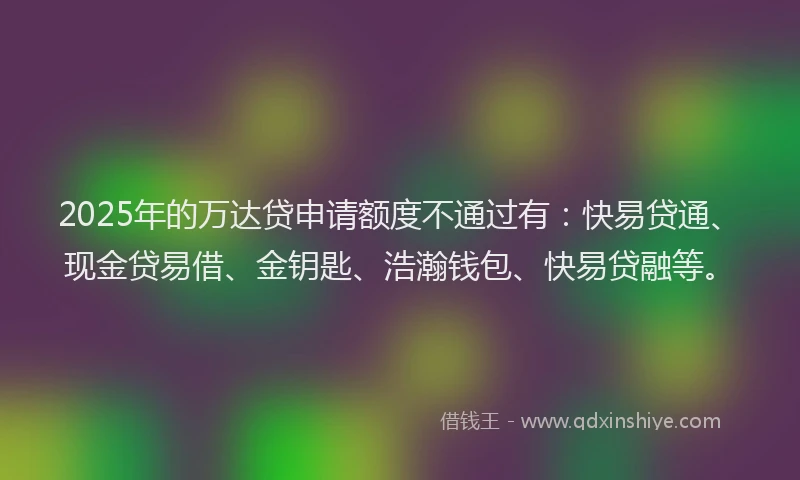 2025年的万达贷申请额度不通过有：快易贷通、现金贷易借、金钥匙、浩瀚钱包、快易贷融等。