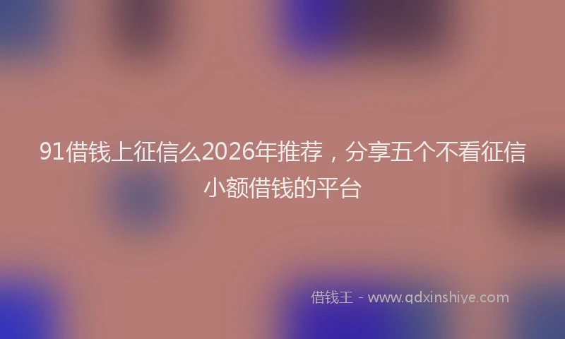 91借钱上征信么2026年推荐，分享五个不看征信小额借钱的平台