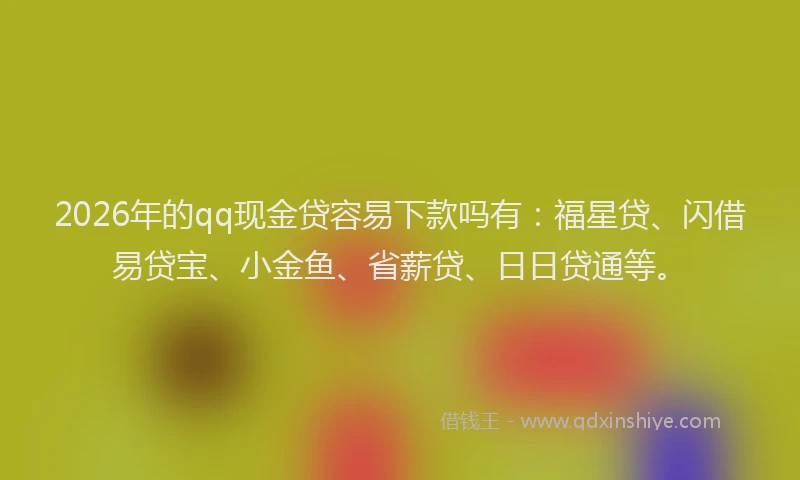 2026年的qq现金贷容易下款吗有：福星贷、闪借易贷宝、小金鱼、省薪贷、日日贷通等。