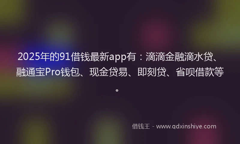2025年的91借钱最新app有：滴滴金融滴水贷、融通宝Pro钱包、现金贷易、即刻贷、省呗借款等。