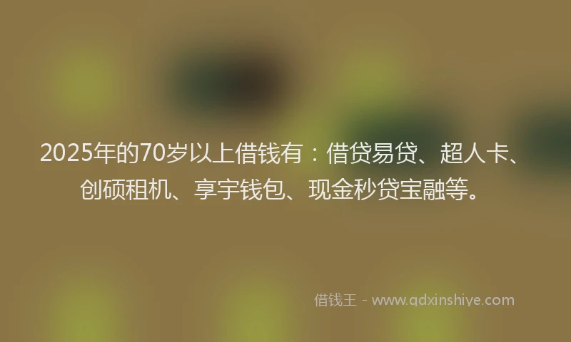 2025年的70岁以上借钱有:借贷易贷、超人卡、创硕租机、享宇钱包、现金秒贷宝融等。