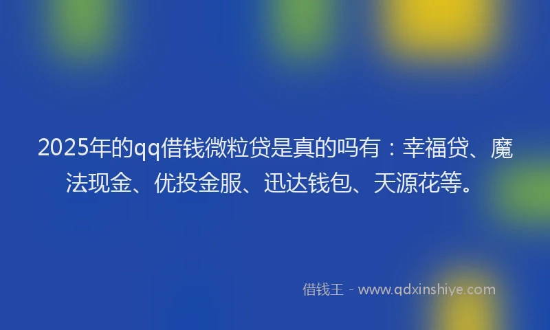 2025年的qq借钱微粒贷是真的吗有：幸福贷、魔法现金、优投金服、迅达钱包、天源花等。