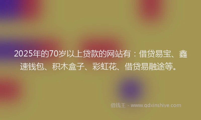 2025年的70岁以上贷款的网站有：借贷易宝、鑫速钱包、积木盒子、彩虹花、借贷易融途等。