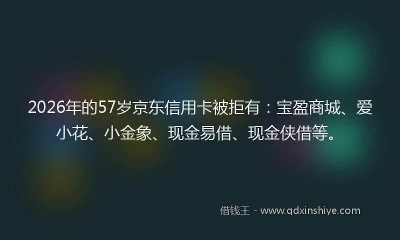 2026年的57岁京东信用卡被拒有：宝盈商城、爱小花、小金象、现金易借、现金侠借等。