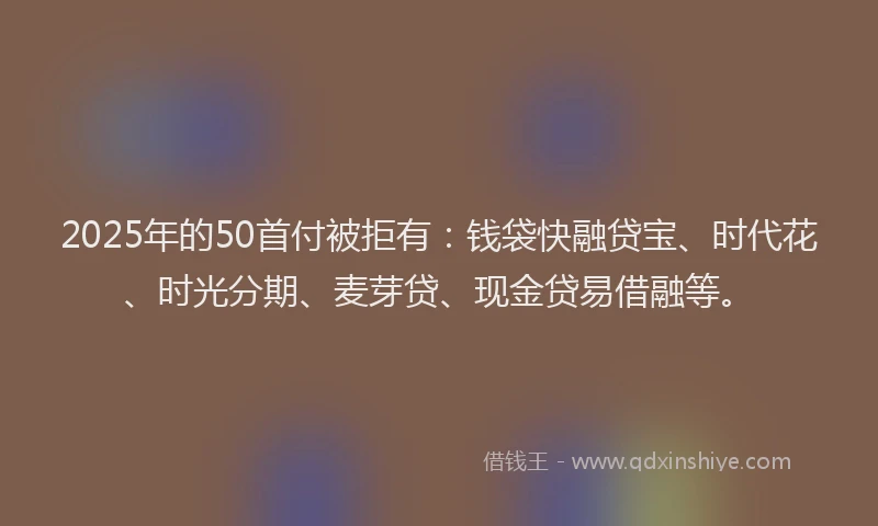2025年的50首付被拒有：钱袋快融贷宝、时代花、时光分期、麦芽贷、现金贷易借融等。