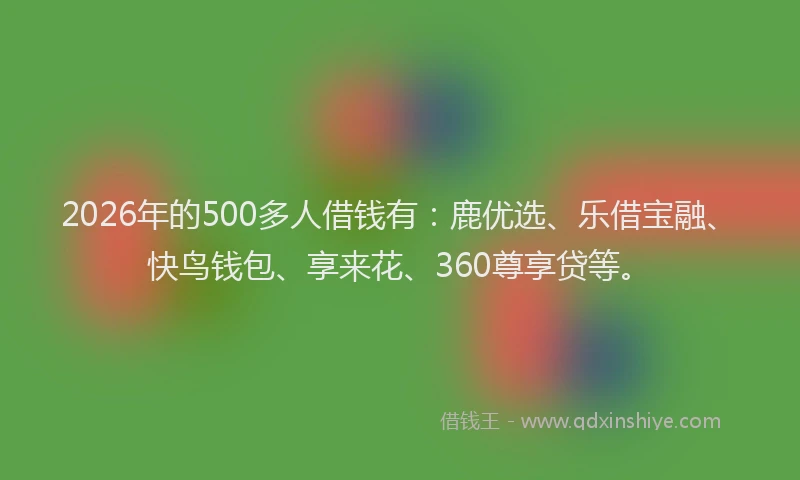 2026年的500多人借钱有：鹿优选、乐借宝融、快鸟钱包、享来花、360尊享贷等。