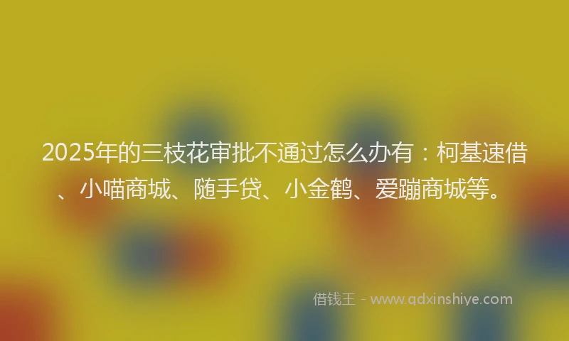 2025年的三枝花审批不通过怎么办有：柯基速借、小喵商城、随手贷、小金鹤、爱蹦商城等。