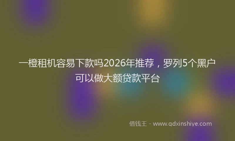 一橙租机容易下款吗2026年推荐，罗列5个黑户可以做大额贷款平台