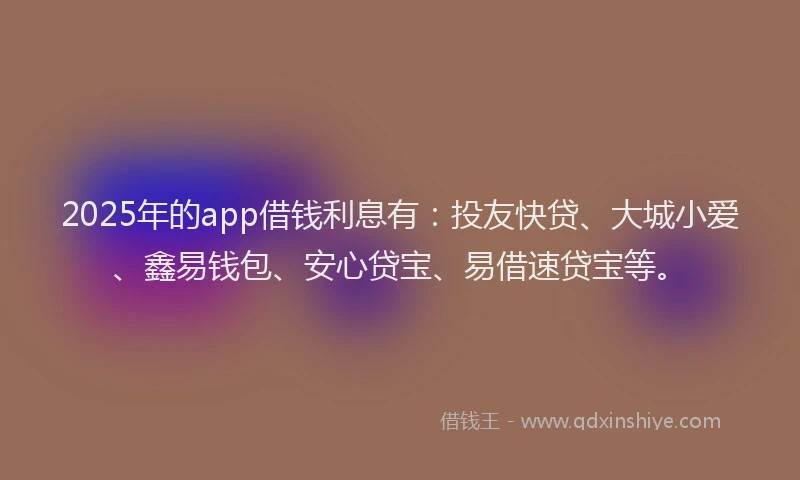 2025年的app借钱利息有：投友快贷、大城小爱、鑫易钱包、安心贷宝、易借速贷宝等。