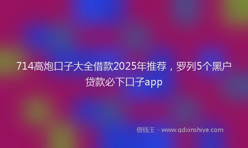 714高炮口子大全借款2025年推荐，罗列5个黑户贷款必下口子app