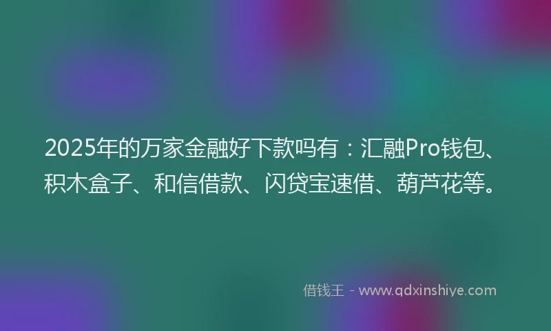 2025年的万家金融好下款吗有：汇融Pro钱包、积木盒子、和信借款、闪贷宝速借、葫芦花等。