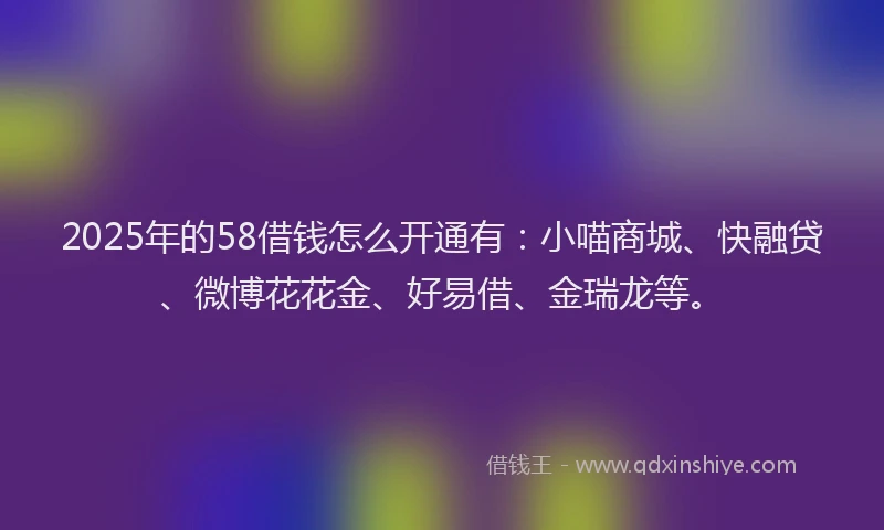 2025年的58借钱怎么开通有：小喵商城、快融贷、微博花花金、好易借、金瑞龙等。