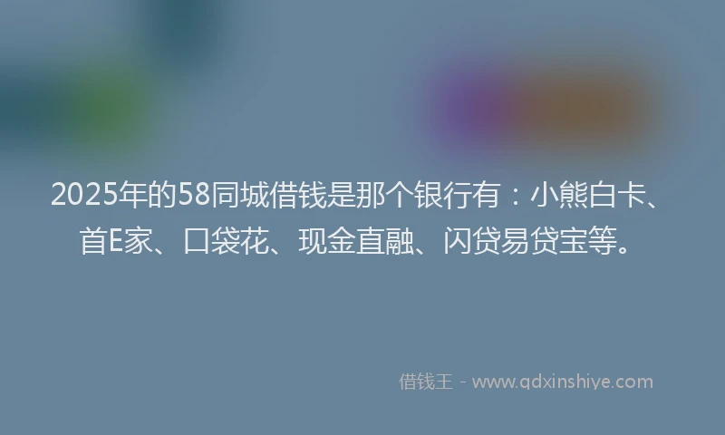 2025年的58同城借钱是那个银行有：小熊白卡、首E家、口袋花、现金直融、闪贷易贷宝等。