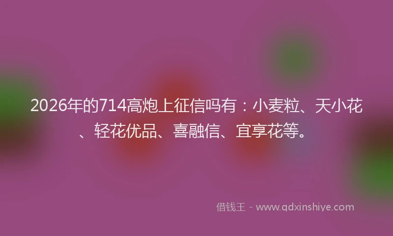 2026年的714高炮上征信吗有：小麦粒、天小花、轻花优品、喜融信、宜享花等。