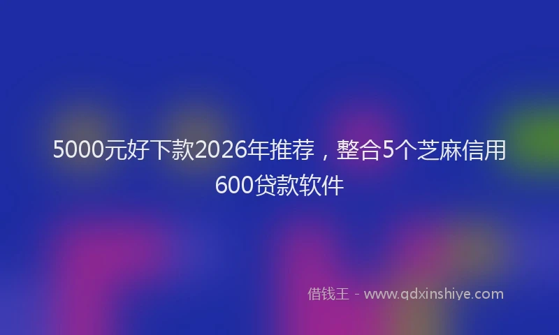 5000元好下款2026年推荐,整合5个芝麻信用600贷款软件