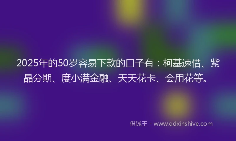 2025年的50岁容易下款的口子有：柯基速借、紫晶分期、度小满金融、天天花卡、会用花等。