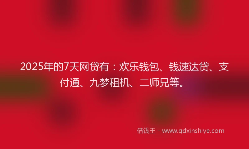 2025年的7天网贷有：欢乐钱包、钱速达贷、支付通、九梦租机、二师兄等。