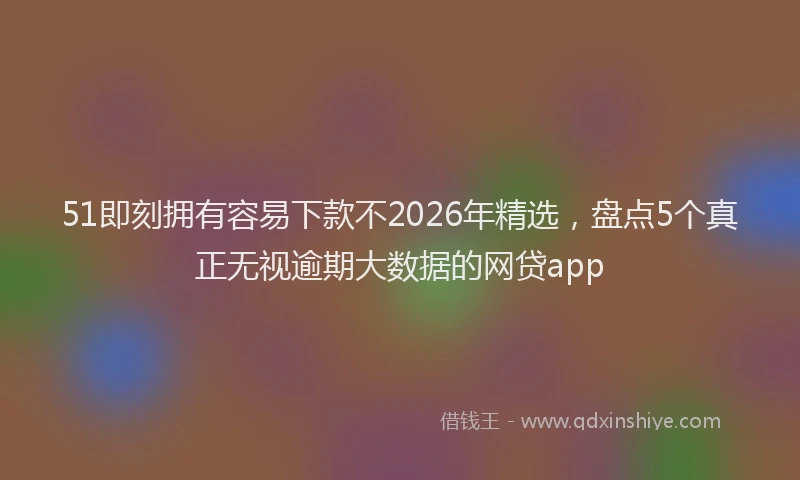 51即刻拥有容易下款不2026年精选，盘点5个真正无视逾期大数据的网贷app