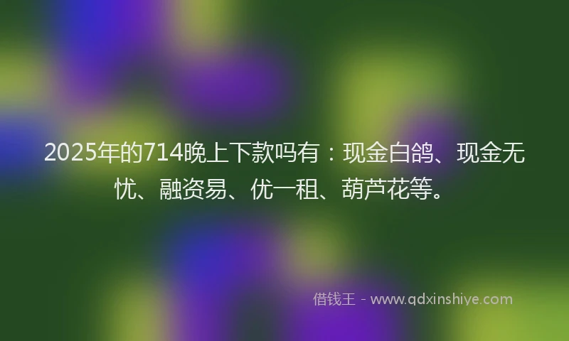 2025年的714晚上下款吗有:现金白鸽、现金无忧、融资易、优一租、葫芦花等。