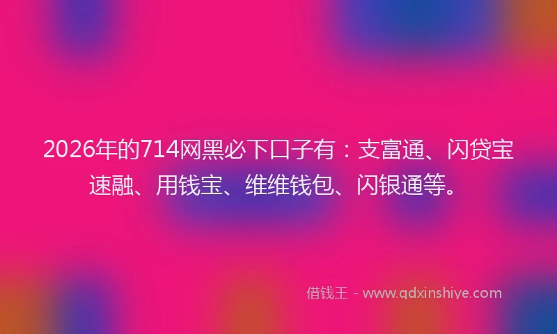 2026年的714网黑必下口子有：支富通、闪贷宝速融、用钱宝、维维钱包、闪银通等。