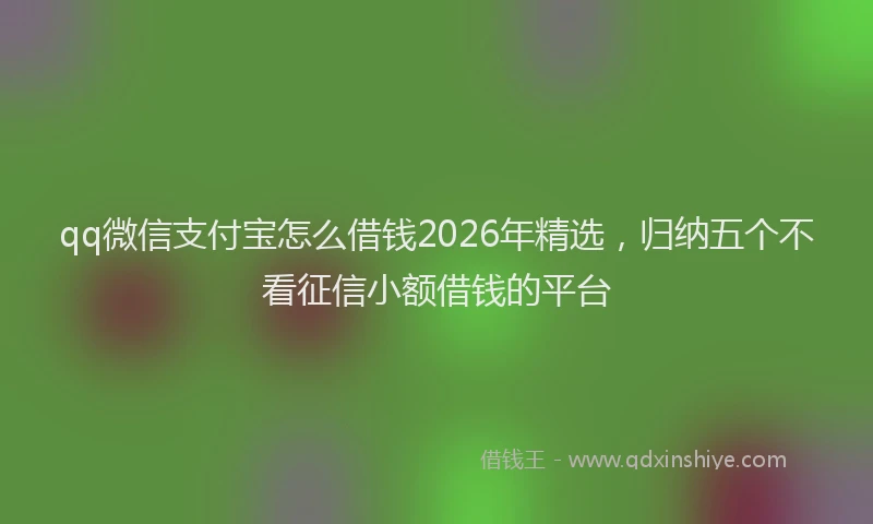 qq微信支付宝怎么借钱2026年精选，归纳五个不看征信小额借钱的平台