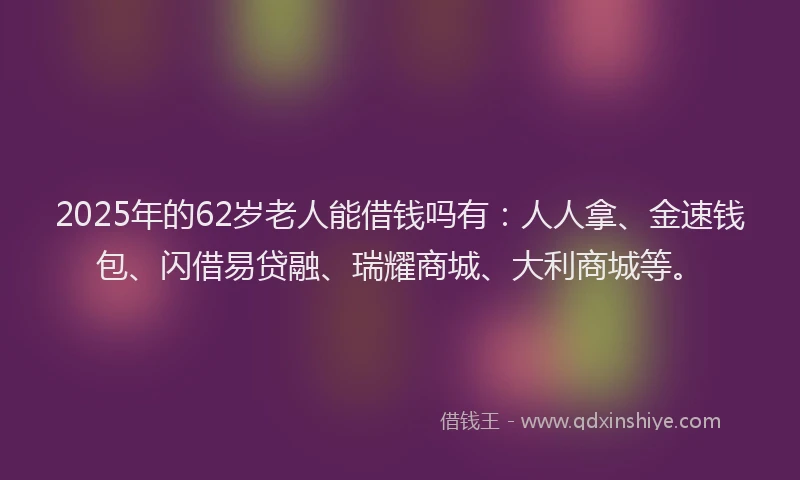 2025年的62岁老人能借钱吗有：人人拿、金速钱包、闪借易贷融、瑞耀商城、大利商城等。