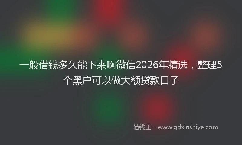 一般借钱多久能下来啊微信2026年精选，整理5个黑户可以做大额贷款口子