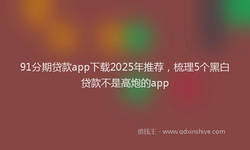91分期贷款app下载2025年推荐，梳理5个黑白贷款不是高炮的app