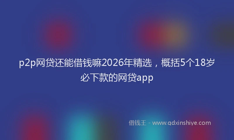 p2p网贷还能借钱嘛2026年精选，概括5个18岁必下款的网贷app