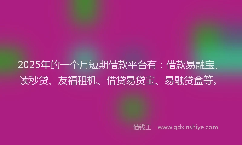 2025年的一个月短期借款平台有：借款易融宝、读秒贷、友福租机、借贷易贷宝、易融贷盒等。