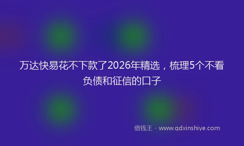 万达快易花不下款了2026年精选，梳理5个不看负债和征信的口子