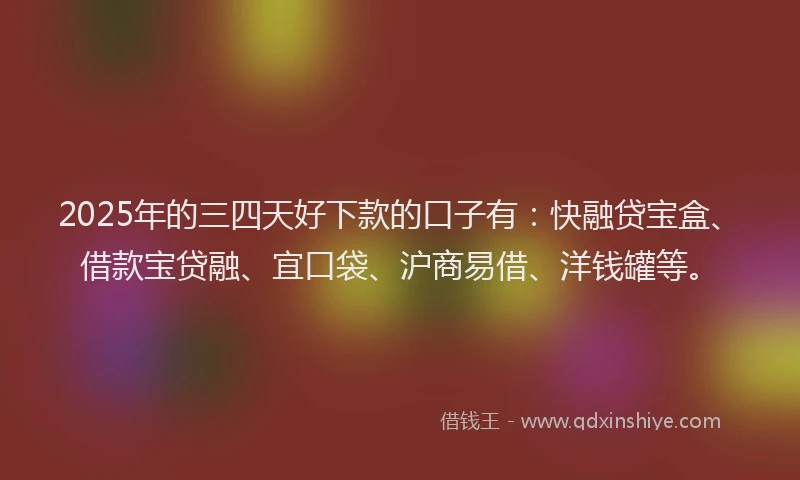 2025年的三四天好下款的口子有：快融贷宝盒、借款宝贷融、宜口袋、沪商易借、洋钱罐等。