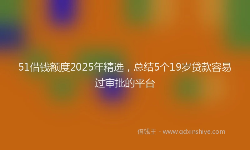 51借钱额度2025年精选，总结5个19岁贷款容易过审批的平台
