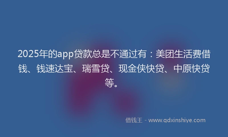2025年的app贷款总是不通过有:美团生活费借钱、钱速达宝、瑞雪贷、现金侠快贷、中原快贷等。
