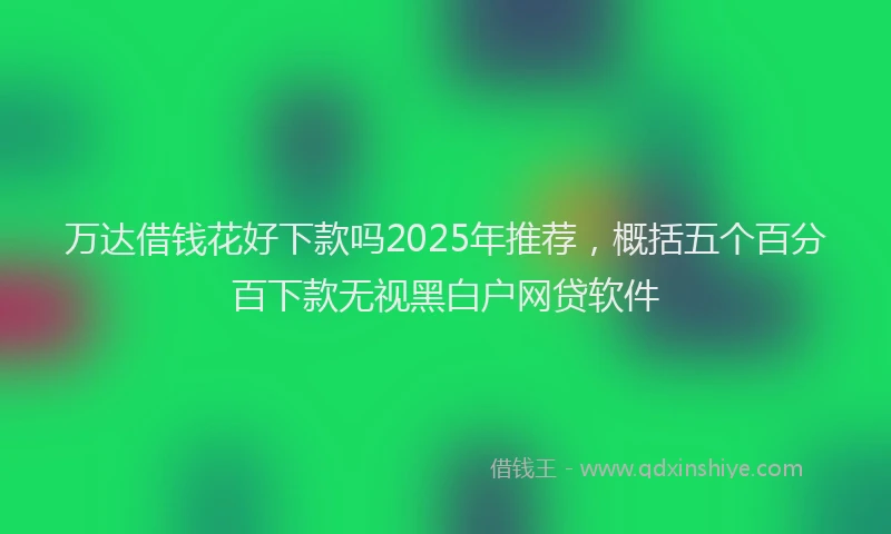 万达借钱花好下款吗2025年推荐，概括五个百分百下款无视黑白户网贷软件