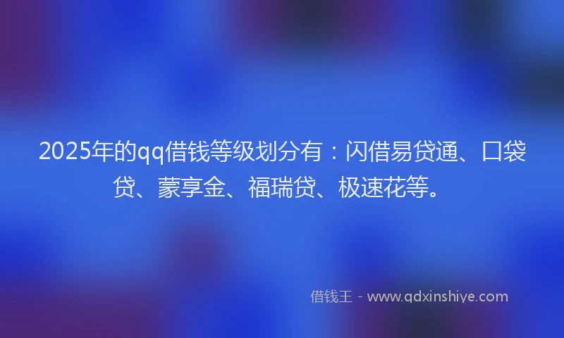 2025年的qq借钱等级划分有：闪借易贷通、口袋贷、蒙享金、福瑞贷、极速花等。
