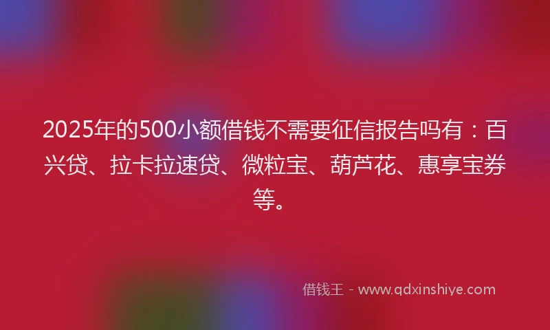 2025年的500小额借钱不需要征信报告吗有：百兴贷、拉卡拉速贷、微粒宝、葫芦花、惠享宝券等。