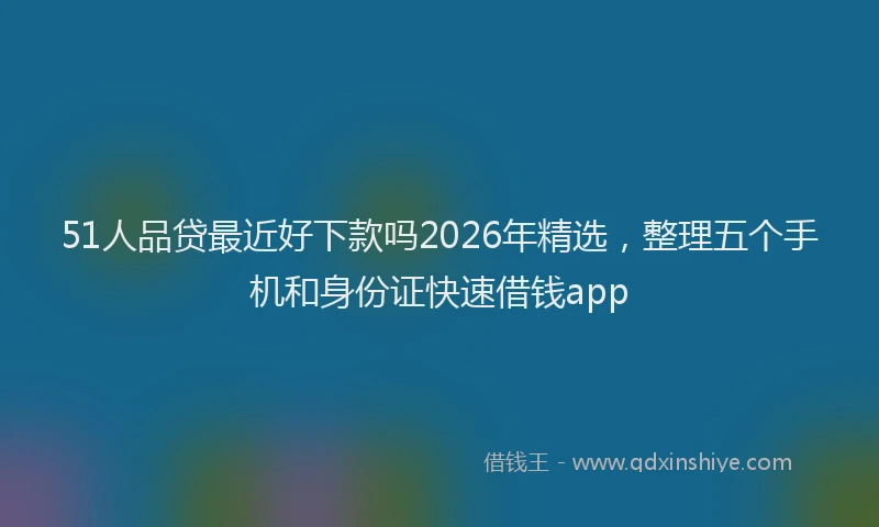51人品贷最近好下款吗2026年精选，整理五个手机和身份证快速借钱app