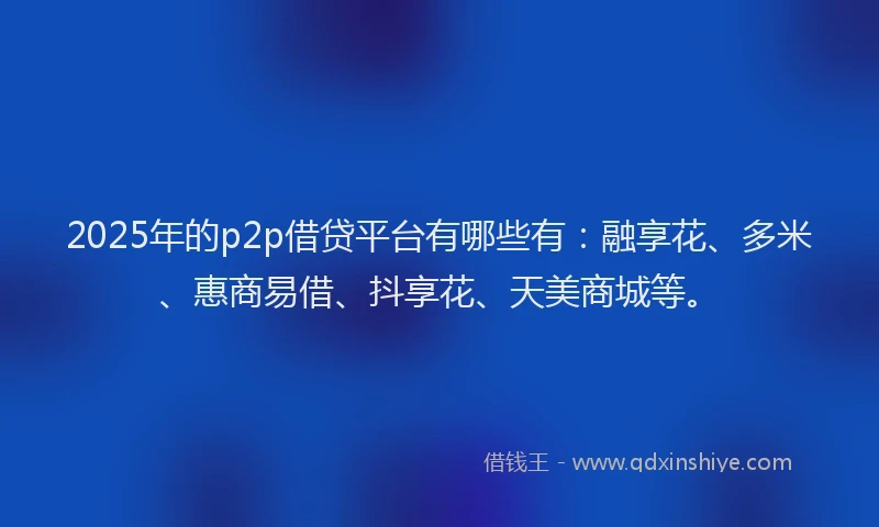 2025年的p2p借贷平台有哪些有：融享花、多米、惠商易借、抖享花、天美商城等。