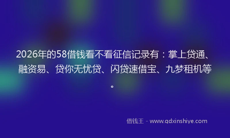2026年的58借钱看不看征信记录有：掌上贷通、融资易、贷你无忧贷、闪贷速借宝、九梦租机等。