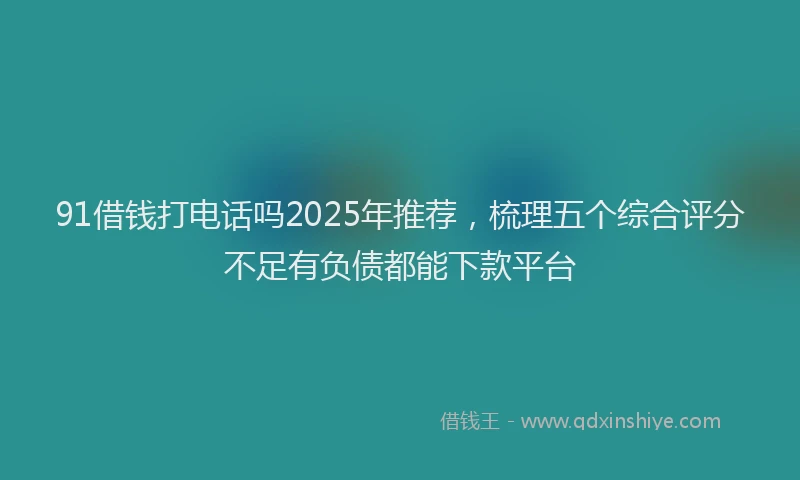 91借钱打电话吗2025年推荐，梳理五个综合评分不足有负债都能下款平台