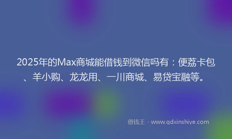 2025年的Max商城能借钱到微信吗有:便荔卡包、羊小购、龙龙用、一川商城、易贷宝融等。