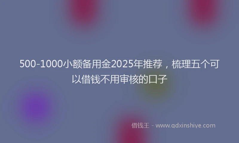500-1000小额备用金2025年推荐，梳理五个可以借钱不用审核的口子