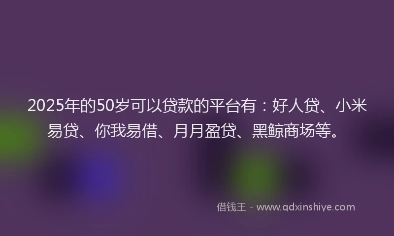 2025年的50岁可以贷款的平台有：好人贷、小米易贷、你我易借、月月盈贷、黑鲸商场等。