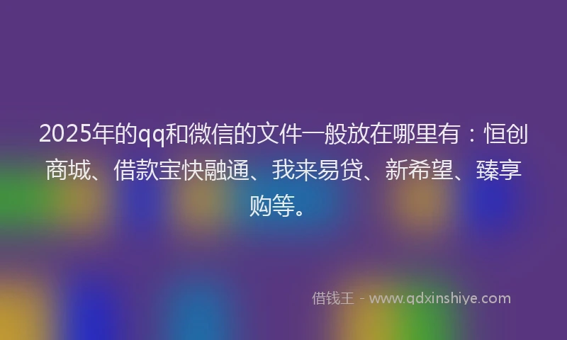 2025年的qq和微信的文件一般放在哪里有：恒创商城、借款宝快融通、我来易贷、新希望、臻享购等。