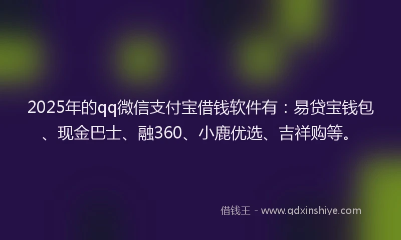 2025年的qq微信支付宝借钱软件有：易贷宝钱包、现金巴士、融360、小鹿优选、吉祥购等。