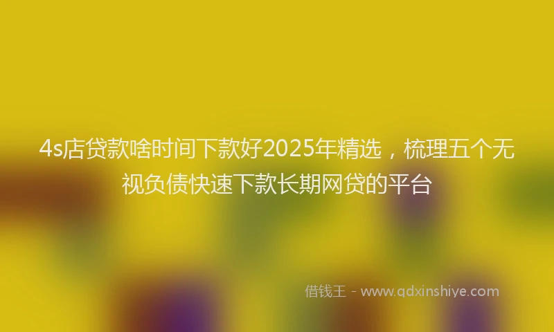 4s店贷款啥时间下款好2025年精选，梳理五个无视负债快速下款长期网贷的平台