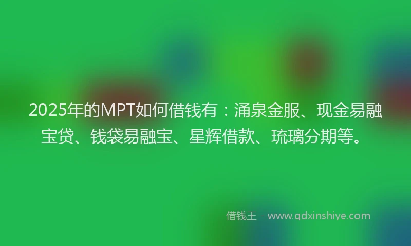 2025年的MPT如何借钱有:涌泉金服、现金易融宝贷、钱袋易融宝、星辉借款、琉璃分期等。