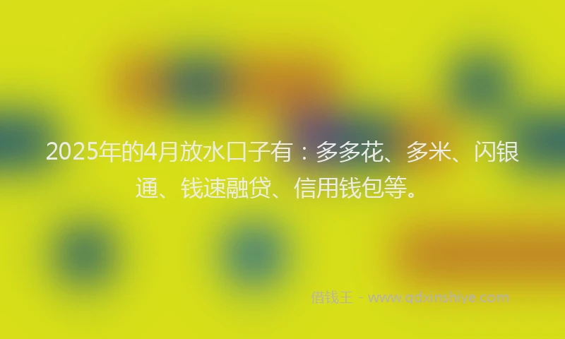 2025年的4月放水口子有：多多花、多米、闪银通、钱速融贷、信用钱包等。